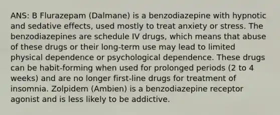 ANS: B Flurazepam (Dalmane) is a benzodiazepine with hypnotic and sedative effects, used mostly to treat anxiety or stress. The benzodiazepines are schedule IV drugs, which means that abuse of these drugs or their long-term use may lead to limited physical dependence or psychological dependence. These drugs can be habit-forming when used for prolonged periods (2 to 4 weeks) and are no longer first-line drugs for treatment of insomnia. Zolpidem (Ambien) is a benzodiazepine receptor agonist and is less likely to be addictive.