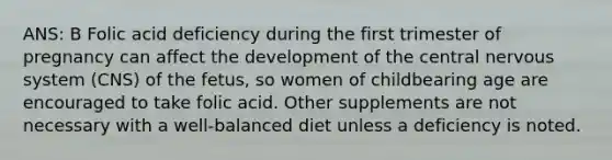 ANS: B Folic acid deficiency during the first trimester of pregnancy can affect the development of the central nervous system (CNS) of the fetus, so women of childbearing age are encouraged to take folic acid. Other supplements are not necessary with a well-balanced diet unless a deficiency is noted.