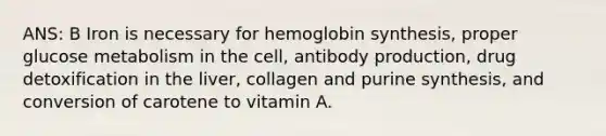 ANS: B Iron is necessary for hemoglobin synthesis, proper glucose metabolism in the cell, antibody production, drug detoxification in the liver, collagen and purine synthesis, and conversion of carotene to vitamin A.