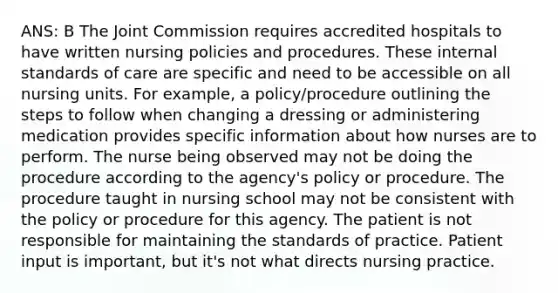 ANS: B The Joint Commission requires accredited hospitals to have written nursing policies and procedures. These internal standards of care are specific and need to be accessible on all nursing units. For example, a policy/procedure outlining the steps to follow when changing a dressing or administering medication provides specific information about how nurses are to perform. The nurse being observed may not be doing the procedure according to the agency's policy or procedure. The procedure taught in nursing school may not be consistent with the policy or procedure for this agency. The patient is not responsible for maintaining the standards of practice. Patient input is important, but it's not what directs nursing practice.