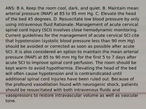 ANS: B A. Keep the room cool, dark, and quiet. B. Maintain mean arterial pressure (MAP) at 85 to 95 mm Hg. C. Elevate the head of the bed 45 degrees. D. Resuscitate low blood pressure by only using intravenous fluid Rationale: Management of acute cervical spinal cord injury (SCI) involves close hemodynamic monitoring. Current guidelines for the management of acute cervical SCI cite that hypotension (systolic blood pressure less than 90 mm Hg) should be avoided or corrected as soon as possible after acute SCI. It is also considered an option to maintain the mean arterial pressure (MAP) at 85 to 90 mm Hg for the first 5 to 7 days after acute SCI to improve spinal cord perfusion. The room should be kept warm to avoid hypothermia. Elevating the head of the bed will often cause hypotension and is contraindicated until additional spinal cord injuries have been ruled out. Because of the profound vasodilation found with neurogenic shock, patients should be resuscitated with both intravenous fluids and vasopressors to restore intravascular volume as well as vascular tone.