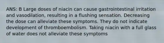 ANS: B Large doses of niacin can cause gastrointestinal irritation and vasodilation, resulting in a flushing sensation. Decreasing the dose can alleviate these symptoms. They do not indicate development of thromboembolism. Taking niacin with a full glass of water does not alleviate these symptoms