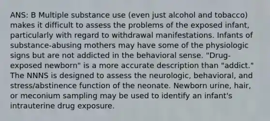 ANS: B Multiple substance use (even just alcohol and tobacco) makes it difficult to assess the problems of the exposed infant, particularly with regard to withdrawal manifestations. Infants of substance-abusing mothers may have some of the physiologic signs but are not addicted in the behavioral sense. "Drug-exposed newborn" is a more accurate description than "addict." The NNNS is designed to assess the neurologic, behavioral, and stress/abstinence function of the neonate. Newborn urine, hair, or meconium sampling may be used to identify an infant's intrauterine drug exposure.