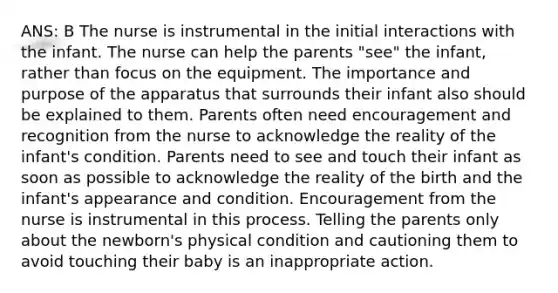 ANS: B The nurse is instrumental in the initial interactions with the infant. The nurse can help the parents "see" the infant, rather than focus on the equipment. The importance and purpose of the apparatus that surrounds their infant also should be explained to them. Parents often need encouragement and recognition from the nurse to acknowledge the reality of the infant's condition. Parents need to see and touch their infant as soon as possible to acknowledge the reality of the birth and the infant's appearance and condition. Encouragement from the nurse is instrumental in this process. Telling the parents only about the newborn's physical condition and cautioning them to avoid touching their baby is an inappropriate action.