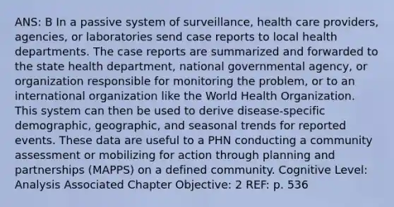 ANS: B In a passive system of surveillance, health care providers, agencies, or laboratories send case reports to local health departments. The case reports are summarized and forwarded to the state health department, national governmental agency, or organization responsible for monitoring the problem, or to an international organization like the World Health Organization. This system can then be used to derive disease-specific demographic, geographic, and seasonal trends for reported events. These data are useful to a PHN conducting a community assessment or mobilizing for action through planning and partnerships (MAPPS) on a defined community. Cognitive Level: Analysis Associated Chapter Objective: 2 REF: p. 536