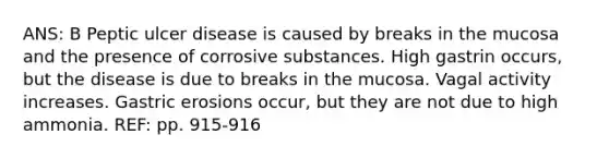 ANS: B Peptic ulcer disease is caused by breaks in the mucosa and the presence of corrosive substances. High gastrin occurs, but the disease is due to breaks in the mucosa. Vagal activity increases. Gastric erosions occur, but they are not due to high ammonia. REF: pp. 915-916