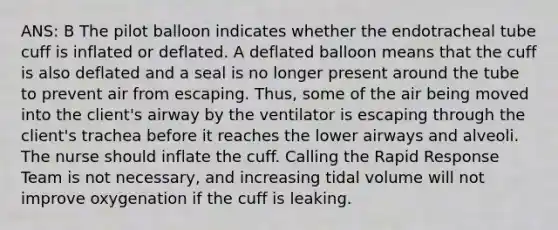 ANS: B The pilot balloon indicates whether the endotracheal tube cuff is inflated or deflated. A deflated balloon means that the cuff is also deflated and a seal is no longer present around the tube to prevent air from escaping. Thus, some of the air being moved into the client's airway by the ventilator is escaping through the client's trachea before it reaches the lower airways and alveoli. The nurse should inflate the cuff. Calling the Rapid Response Team is not necessary, and increasing tidal volume will not improve oxygenation if the cuff is leaking.