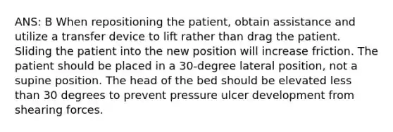 ANS: B When repositioning the patient, obtain assistance and utilize a transfer device to lift rather than drag the patient. Sliding the patient into the new position will increase friction. The patient should be placed in a 30-degree lateral position, not a supine position. The head of the bed should be elevated less than 30 degrees to prevent pressure ulcer development from shearing forces.