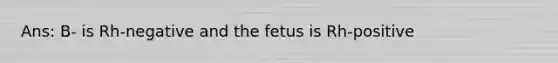 Ans: B- is Rh-negative and the fetus is Rh-positive