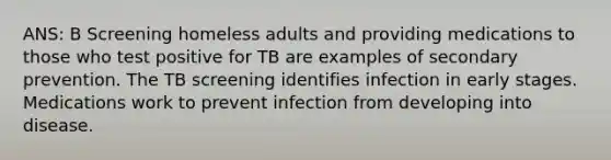 ANS: B Screening homeless adults and providing medications to those who test positive for TB are examples of secondary prevention. The TB screening identifies infection in early stages. Medications work to prevent infection from developing into disease.