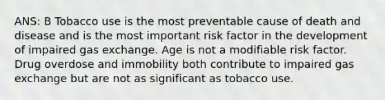 ANS: B Tobacco use is the most preventable cause of death and disease and is the most important risk factor in the development of impaired gas exchange. Age is not a modifiable risk factor. Drug overdose and immobility both contribute to impaired gas exchange but are not as significant as tobacco use.