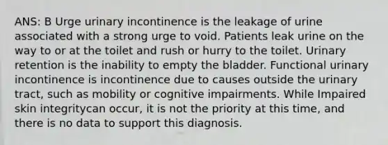 ANS: B Urge urinary incontinence is the leakage of urine associated with a strong urge to void. Patients leak urine on the way to or at the toilet and rush or hurry to the toilet. Urinary retention is the inability to empty the bladder. Functional urinary incontinence is incontinence due to causes outside the urinary tract, such as mobility or cognitive impairments. While Impaired skin integritycan occur, it is not the priority at this time, and there is no data to support this diagnosis.