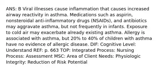 ANS: B Viral illnesses cause inflammation that causes increased airway reactivity in asthma. Medications such as aspirin, nonsteroidal anti-inflammatory drugs (NSAIDs), and antibiotics may aggravate asthma, but not frequently in infants. Exposure to cold air may exacerbate already existing asthma. Allergy is associated with asthma, but 20% to 40% of children with asthma have no evidence of allergic disease. DIF: Cognitive Level: Understand REF: p. 663 TOP: Integrated Process: Nursing Process: Assessment MSC: Area of Client Needs: Physiologic Integrity: Reduction of Risk Potential