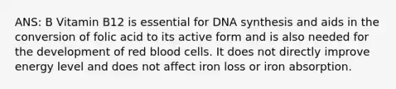 ANS: B Vitamin B12 is essential for DNA synthesis and aids in the conversion of folic acid to its active form and is also needed for the development of red blood cells. It does not directly improve energy level and does not affect iron loss or iron absorption.