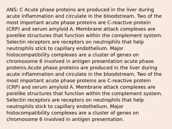 ANS: C Acute phase proteins are produced in the liver during acute inflammation and circulate in the bloodstream. Two of the most important acute phase proteins are C-reactive protein (CRP) and serum amyloid A. Membrane attack complexes are porelike structures that function within the complement system. Selectin receptors are receptors on neutrophils that help neutrophils stick to capillary endothelium. Major histocompatibility complexes are a cluster of genes on chromosome 6 involved in antigen presentation acute phase proteins.Acute phase proteins are produced in the liver during acute inflammation and circulate in the bloodstream. Two of the most important acute phase proteins are C-reactive protein (CRP) and serum amyloid A. Membrane attack complexes are porelike structures that function within the complement system. Selectin receptors are receptors on neutrophils that help neutrophils stick to capillary endothelium. Major histocompatibility complexes are a cluster of genes on chromosome 6 involved in antigen presentation.