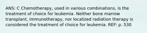 ANS: C Chemotherapy, used in various combinations, is the treatment of choice for leukemia. Neither bone marrow transplant, immunotherapy, nor localized radiation therapy is considered the treatment of choice for leukemia. REF: p. 530