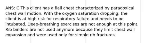 ANS: C This client has a flail chest characterized by paradoxical chest wall motion. With the oxygen saturation dropping, the client is at high risk for respiratory failure and needs to be intubated. Deep-breathing exercises are not enough at this point. Rib binders are not used anymore because they limit chest wall expansion and were used only for simple rib fractures.