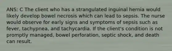 ANS: C The client who has a strangulated inguinal hernia would likely develop bowel necrosis which can lead to sepsis. The nurse would observe for early signs and symptoms of sepsis such as fever, tachypnea, and tachycardia. If the client's condition is not promptly managed, bowel perforation, septic shock, and death can result.