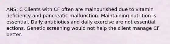 ANS: C Clients with CF often are malnourished due to vitamin deficiency and pancreatic malfunction. Maintaining nutrition is essential. Daily antibiotics and daily exercise are not essential actions. Genetic screening would not help the client manage CF better.