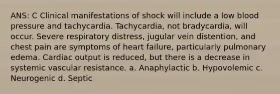 ANS: C Clinical manifestations of shock will include a low blood pressure and tachycardia. Tachycardia, not bradycardia, will occur. Severe respiratory distress, jugular vein distention, and chest pain are symptoms of heart failure, particularly pulmonary edema. Cardiac output is reduced, but there is a decrease in systemic vascular resistance. a. Anaphylactic b. Hypovolemic c. Neurogenic d. Septic