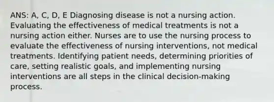 ANS: A, C, D, E Diagnosing disease is not a nursing action. Evaluating the effectiveness of medical treatments is not a nursing action either. Nurses are to use the nursing process to evaluate the effectiveness of nursing interventions, not medical treatments. Identifying patient needs, determining priorities of care, setting realistic goals, and implementing nursing interventions are all steps in the clinical decision-making process.