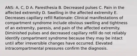 ANS: A, C, D A. Paresthesia B. Decreased pulses C. Pain in the affected extremity D. Swelling in the affected extremity E. Decreases capillary refill Rationale: Clinical manifestations of compartment syndrome include obvious swelling and tightness of an extremity, paresis, and pain of the affected extremity. Diminished pulses and decreased capillary refill do not reliably identify compartment syndrome because they may be intact until after irreversible changes have occurred. Elevated intracompartmental pressures confirm the diagnosis.