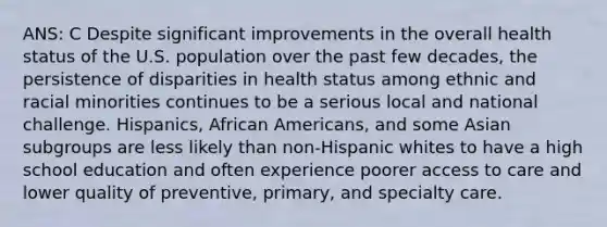 ANS: C Despite significant improvements in the overall health status of the U.S. population over the past few decades, the persistence of disparities in health status among ethnic and racial minorities continues to be a serious local and national challenge. Hispanics, African Americans, and some Asian subgroups are less likely than non-Hispanic whites to have a high school education and often experience poorer access to care and lower quality of preventive, primary, and specialty care.