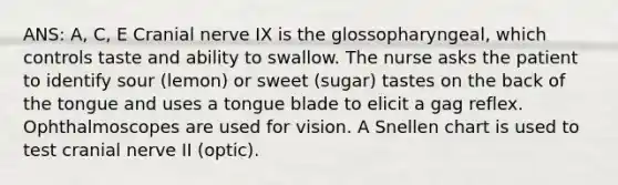 ANS: A, C, E Cranial nerve IX is the glossopharyngeal, which controls taste and ability to swallow. The nurse asks the patient to identify sour (lemon) or sweet (sugar) tastes on the back of the tongue and uses a tongue blade to elicit a gag reflex. Ophthalmoscopes are used for vision. A Snellen chart is used to test cranial nerve II (optic).