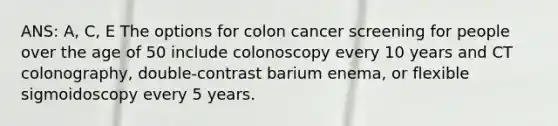 ANS: A, C, E The options for colon cancer screening for people over the age of 50 include colonoscopy every 10 years and CT colonography, double-contrast barium enema, or flexible sigmoidoscopy every 5 years.