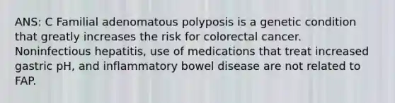 ANS: C Familial adenomatous polyposis is a genetic condition that greatly increases the risk for colorectal cancer. Noninfectious hepatitis, use of medications that treat increased gastric pH, and inflammatory bowel disease are not related to FAP.