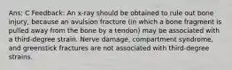 Ans: C Feedback: An x-ray should be obtained to rule out bone injury, because an avulsion fracture (in which a bone fragment is pulled away from the bone by a tendon) may be associated with a third-degree strain. Nerve damage, compartment syndrome, and greenstick fractures are not associated with third-degree strains.