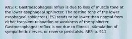 ANS: C Gastroesophageal reflux is due to loss of muscle tone at the lower esophageal sphincter. The resting tone of the lower esophageal sphincter (LES) tends to be lower than normal from either transient relaxation or weakness of the sphincter. Gastroesophageal reflux is not due to fibrosis, stimulation of sympathetic nerves, or reverse peristalsis. REF: p. 911