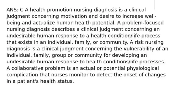 ANS: C A health promotion nursing diagnosis is a clinical judgment concerning motivation and desire to increase well-being and actualize human health potential. A problem-focused nursing diagnosis describes a clinical judgment concerning an undesirable human response to a health condition/life process that exists in an individual, family, or community. A risk nursing diagnosis is a clinical judgment concerning the vulnerability of an individual, family, group or community for developing an undesirable human response to health conditions/life processes. A collaborative problem is an actual or potential physiological complication that nurses monitor to detect the onset of changes in a patient's health status.