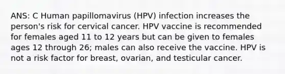 ANS: C Human papillomavirus (HPV) infection increases the person's risk for cervical cancer. HPV vaccine is recommended for females aged 11 to 12 years but can be given to females ages 12 through 26; males can also receive the vaccine. HPV is not a risk factor for breast, ovarian, and testicular cancer.