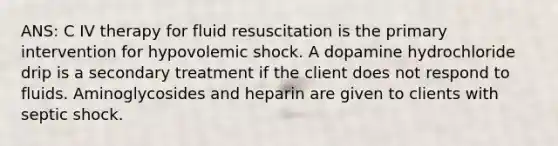 ANS: C IV therapy for fluid resuscitation is the primary intervention for hypovolemic shock. A dopamine hydrochloride drip is a secondary treatment if the client does not respond to fluids. Aminoglycosides and heparin are given to clients with septic shock.