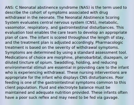 ANS: C Neonatal abstinence syndrome (NAS) is the term used to describe the cohort of symptoms associated with drug withdrawal in the neonate. The Neonatal Abstinence Scoring System evaluates central nervous system (CNS), metabolic, vasomotor, respiratory, and gastrointestinal disturbances. This evaluation tool enables the care team to develop an appropriate plan of care. The infant is scored throughout the length of stay, and the treatment plan is adjusted accordingly. Pharmacologic treatment is based on the severity of withdrawal symptoms. Symptoms are determined by using a standard assessment tool. Medications of choice are morphine, phenobarbital, diazepam, or diluted tincture of opium. Swaddling, holding, and reducing environmental stimuli are essential in providing care to the infant who is experiencing withdrawal. These nursing interventions are appropriate for the infant who displays CNS disturbances. Poor feeding is one of the gastrointestinal symptoms common to this client population. Fluid and electrolyte balance must be maintained and adequate nutrition provided. These infants often have a poor suck reflex and may need to be fed via gavage.