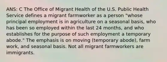 ANS: C The Office of Migrant Health of the U.S. Public Health Service defines a migrant farmworker as a person "whose principal employment is in agriculture on a seasonal basis, who has been so employed within the last 24 months, and who establishes for the purpose of such employment a temporary abode." The emphasis is on moving (temporary abode), farm work, and seasonal basis. Not all migrant farmworkers are immigrants.