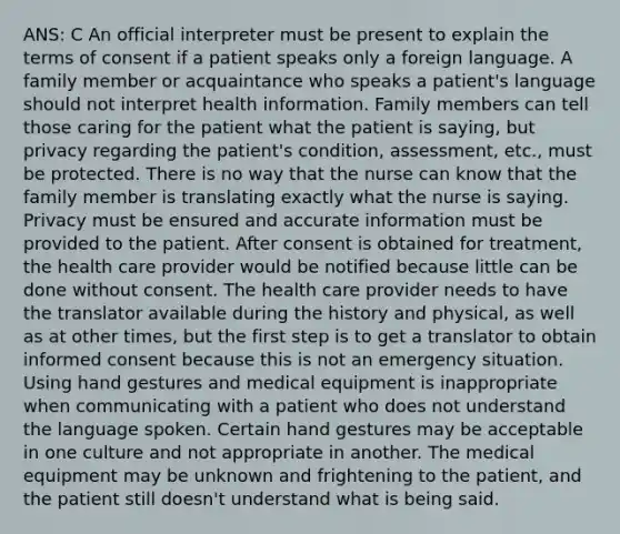 ANS: C An official interpreter must be present to explain the terms of consent if a patient speaks only a foreign language. A family member or acquaintance who speaks a patient's language should not interpret health information. Family members can tell those caring for the patient what the patient is saying, but privacy regarding the patient's condition, assessment, etc., must be protected. There is no way that the nurse can know that the family member is translating exactly what the nurse is saying. Privacy must be ensured and accurate information must be provided to the patient. After consent is obtained for treatment, the health care provider would be notified because little can be done without consent. The health care provider needs to have the translator available during the history and physical, as well as at other times, but the first step is to get a translator to obtain informed consent because this is not an emergency situation. Using hand gestures and medical equipment is inappropriate when communicating with a patient who does not understand the language spoken. Certain hand gestures may be acceptable in one culture and not appropriate in another. The medical equipment may be unknown and frightening to the patient, and the patient still doesn't understand what is being said.