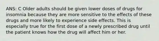 ANS: C Older adults should be given lower doses of drugs for insomnia because they are more sensitive to the effects of these drugs and more likely to experience side effects. This is especially true for the first dose of a newly prescribed drug until the patient knows how the drug will affect him or her.