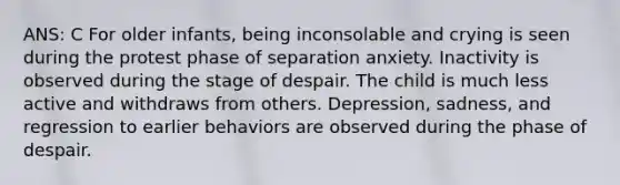 ANS: C For older infants, being inconsolable and crying is seen during the protest phase of separation anxiety. Inactivity is observed during the stage of despair. The child is much less active and withdraws from others. Depression, sadness, and regression to earlier behaviors are observed during the phase of despair.