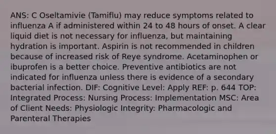 ANS: C Oseltamivie (Tamiflu) may reduce symptoms related to influenza A if administered within 24 to 48 hours of onset. A clear liquid diet is not necessary for influenza, but maintaining hydration is important. Aspirin is not recommended in children because of increased risk of Reye syndrome. Acetaminophen or ibuprofen is a better choice. Preventive antibiotics are not indicated for influenza unless there is evidence of a secondary bacterial infection. DIF: Cognitive Level: Apply REF: p. 644 TOP: Integrated Process: Nursing Process: Implementation MSC: Area of Client Needs: Physiologic Integrity: Pharmacologic and Parenteral Therapies