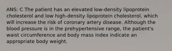 ANS: C The patient has an elevated low-density lipoprotein cholesterol and low high-density lipoprotein cholesterol, which will increase the risk of coronary artery disease. Although the blood pressure is in the prehypertensive range, the patient's waist circumference and body mass index indicate an appropriate body weight.