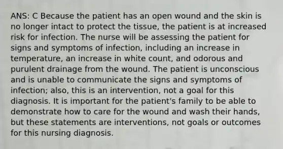 ANS: C Because the patient has an open wound and the skin is no longer intact to protect the tissue, the patient is at increased risk for infection. The nurse will be assessing the patient for signs and symptoms of infection, including an increase in temperature, an increase in white count, and odorous and purulent drainage from the wound. The patient is unconscious and is unable to communicate the signs and symptoms of infection; also, this is an intervention, not a goal for this diagnosis. It is important for the patient's family to be able to demonstrate how to care for the wound and wash their hands, but these statements are interventions, not goals or outcomes for this nursing diagnosis.