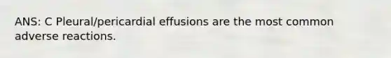 ANS: C Pleural/pericardial effusions are the most common adverse reactions.