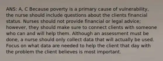 ANS: A, C Because poverty is a primary cause of vulnerability, the nurse should include questions about the clients financial status. Nurses should not provide financial or legal advice; however, they should make sure to connect clients with someone who can and will help them. Although an assessment must be done, a nurse should only collect data that will actually be used. Focus on what data are needed to help the client that day with the problem the client believes is most important.