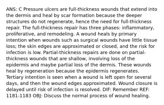 ANS: C Pressure ulcers are full-thickness wounds that extend into the dermis and heal by scar formation because the deeper structures do not regenerate, hence the need for full-thickness repair. The full-thickness repair has three phases: inflammatory, proliferative, and remodeling. A wound heals by primary intention when wounds such as surgical wounds have little tissue loss; the skin edges are approximated or closed, and the risk for infection is low. Partial-thickness repairs are done on partial-thickness wounds that are shallow, involving loss of the epidermis and maybe partial loss of the dermis. These wounds heal by regeneration because the epidermis regenerates. Tertiary intention is seen when a wound is left open for several days, and then the wound edges approximated. Wound closure is delayed until risk of infection is resolved. DIF: Remember REF: 1181-1183 OBJ: Discuss the normal process of wound healing.