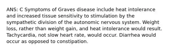 ANS: C Symptoms of Graves disease include heat intolerance and increased tissue sensitivity to stimulation by the sympathetic division of the autonomic nervous system. Weight loss, rather than weight gain, and heat intolerance would result. Tachycardia, not slow heart rate, would occur. Diarrhea would occur as opposed to constipation.