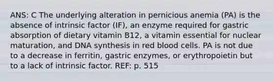 ANS: C The underlying alteration in pernicious anemia (PA) is the absence of intrinsic factor (IF), an enzyme required for gastric absorption of dietary vitamin B12, a vitamin essential for nuclear maturation, and DNA synthesis in red blood cells. PA is not due to a decrease in ferritin, gastric enzymes, or erythropoietin but to a lack of intrinsic factor. REF: p. 515