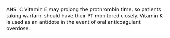 ANS: C Vitamin E may prolong the prothrombin time, so patients taking warfarin should have their PT monitored closely. Vitamin K is used as an antidote in the event of oral anticoagulant overdose.