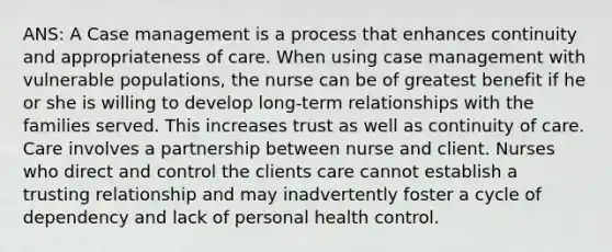 ANS: A Case management is a process that enhances continuity and appropriateness of care. When using case management with vulnerable populations, the nurse can be of greatest benefit if he or she is willing to develop long-term relationships with the families served. This increases trust as well as continuity of care. Care involves a partnership between nurse and client. Nurses who direct and control the clients care cannot establish a trusting relationship and may inadvertently foster a cycle of dependency and lack of personal health control.